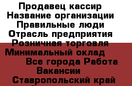 Продавец-кассир › Название организации ­ Правильные люди › Отрасль предприятия ­ Розничная торговля › Минимальный оклад ­ 29 000 - Все города Работа » Вакансии   . Ставропольский край,Ставрополь г.